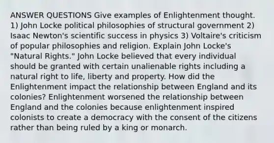 ANSWER QUESTIONS Give examples of Enlightenment thought. 1) John Locke political philosophies of structural government 2) Isaac Newton's scientific success in physics 3) Voltaire's criticism of popular philosophies and religion. Explain John Locke's "Natural Rights." John Locke believed that every individual should be granted with certain unalienable rights including a natural right to life, liberty and property. How did the Enlightenment impact the relationship between England and its colonies? Enlightenment worsened the relationship between England and the colonies because enlightenment inspired colonists to create a democracy with the consent of the citizens rather than being ruled by a king or monarch.