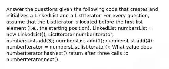 Answer the questions given the following code that creates and initializes a LinkedList and a ListIterator. For every question, assume that the ListIterator is located before the first list element (i.e., the starting position). LinkedList numbersList = new LinkedList (); ListIterator numberIterator; numbersList.add(3); numbersList.add(1); numbersList.add(4); numberIterator = numbersList.listIterator(); What value does numberIterator.hasNext() return after three calls to numberIterator.next().