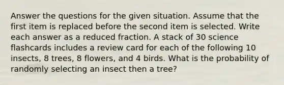 Answer the questions for the given situation. Assume that the first item is replaced before the second item is selected. Write each answer as a reduced fraction. A stack of 30 science flashcards includes a review card for each of the following 10 insects, 8 trees, 8 flowers, and 4 birds. What is the probability of randomly selecting an insect then a tree?