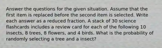 Answer the questions for the given situation. Assume that the first item is replaced before the second item is selected. Write each answer as a reduced fraction. A stack of 30 science flashcards includes a review card for each of the following 10 insects, 8 trees, 8 flowers, and 4 birds. What is the probability of randomly selecting a tree and a insect?