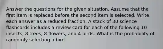 Answer the questions for the given situation. Assume that the first item is replaced before the second item is selected. Write each answer as a reduced fraction. A stack of 30 science flashcards includes a review card for each of the following 10 insects, 8 trees, 8 flowers, and 4 birds. What is the probability of randomly selecting a bird