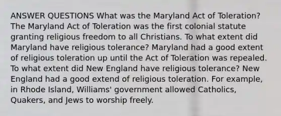 ANSWER QUESTIONS What was the Maryland Act of Toleration? The Maryland Act of Toleration was the first colonial statute granting religious freedom to all Christians. To what extent did Maryland have religious tolerance? Maryland had a good extent of religious toleration up until the Act of Toleration was repealed. To what extent did New England have religious tolerance? New England had a good extend of religious toleration. For example, in Rhode Island, Williams' government allowed Catholics, Quakers, and Jews to worship freely.