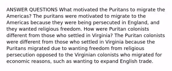 ANSWER QUESTIONS What motivated the Puritans to migrate the Americas? The puritans were motivated to migrate to the Americas because they were being persecuted in England, and they wanted religious freedom. How were Puritan colonists different from those who settled in Virginia? The Puritan colonists were different from those who settled in Virginia because the Puritans migrated due to wanting freedom from religious persecution opposed to the Virginian colonists who migrated for economic reasons, such as wanting to expand English trade.