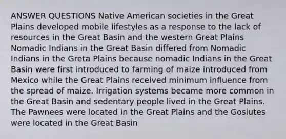 ANSWER QUESTIONS Native American societies in the Great Plains developed mobile lifestyles as a response to the lack of resources in the Great Basin and the western Great Plains Nomadic Indians in the Great Basin differed from Nomadic Indians in the Greta Plains because nomadic Indians in the Great Basin were first introduced to farming of maize introduced from Mexico while the Great Plains received minimum influence from the spread of maize. Irrigation systems became more common in the Great Basin and sedentary people lived in the Great Plains. The Pawnees were located in the Great Plains and the Gosiutes were located in the Great Basin