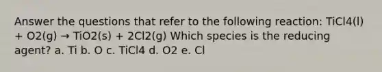 Answer the questions that refer to the following reaction: TiCl4(l) + O2(g) → TiO2(s) + 2Cl2(g) Which species is the reducing agent? a. Ti b. O c. TiCl4 d. O2 e. Cl