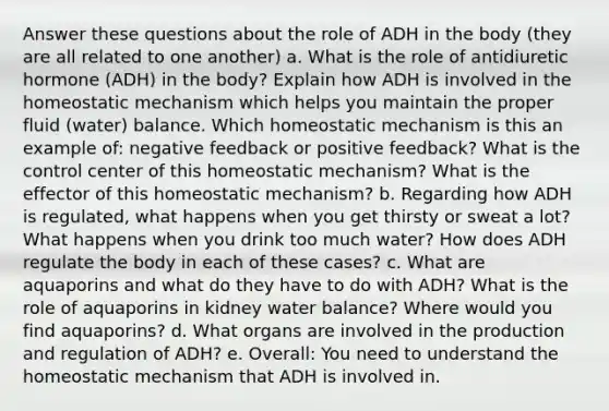 Answer these questions about the role of ADH in the body (they are all related to one another) a. What is the role of antidiuretic hormone (ADH) in the body? Explain how ADH is involved in the homeostatic mechanism which helps you maintain the proper fluid (water) balance. Which homeostatic mechanism is this an example of: negative feedback or positive feedback? What is the control center of this homeostatic mechanism? What is the effector of this homeostatic mechanism? b. Regarding how ADH is regulated, what happens when you get thirsty or sweat a lot? What happens when you drink too much water? How does ADH regulate the body in each of these cases? c. What are aquaporins and what do they have to do with ADH? What is the role of aquaporins in kidney water balance? Where would you find aquaporins? d. What organs are involved in the production and regulation of ADH? e. Overall: You need to understand the homeostatic mechanism that ADH is involved in.