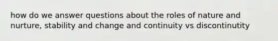 how do we answer questions about the roles of nature and nurture, stability and change and continuity vs discontinutity