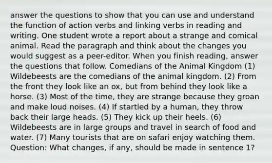 answer the questions to show that you can use and understand the function of action verbs and linking verbs in reading and writing. One student wrote a report about a strange and comical animal. Read the paragraph and think about the changes you would suggest as a peer-editor. When you finish reading, answer the questions that follow. Comedians of the Animal Kingdom (1) Wildebeests are the comedians of the animal kingdom. (2) From the front they look like an ox, but from behind they look like a horse. (3) Most of the time, they are strange because they groan and make loud noises. (4) If startled by a human, they throw back their large heads. (5) They kick up their heels. (6) Wildebeests are in large groups and travel in search of food and water. (7) Many tourists that are on safari enjoy watching them. Question: What changes, if any, should be made in sentence 1?