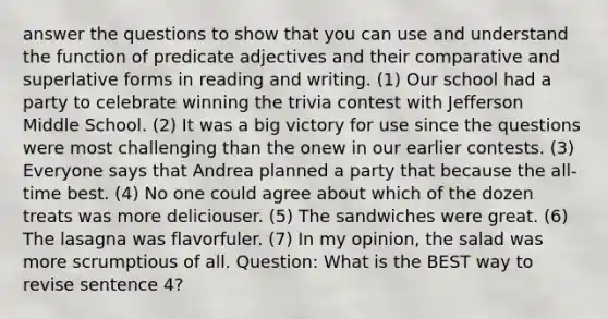 answer the questions to show that you can use and understand the function of predicate adjectives and their comparative and superlative forms in reading and writing. (1) Our school had a party to celebrate winning the trivia contest with Jefferson Middle School. (2) It was a big victory for use since the questions were most challenging than the onew in our earlier contests. (3) Everyone says that Andrea planned a party that because the all-time best. (4) No one could agree about which of the dozen treats was more deliciouser. (5) The sandwiches were great. (6) The lasagna was flavorfuler. (7) In my opinion, the salad was more scrumptious of all. Question: What is the BEST way to revise sentence 4?