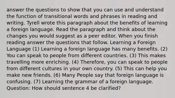 answer the questions to show that you can use and understand the function of transitional words and phrases in reading and writing. Tyrell wrote this paragraph about the benefits of learning a foreign language. Read the paragraph and think about the changes you would suggest as a peer editor. When you finish reading answer the questions that follow. Learning a Foreign Language (1) Learning a foreign language has many benefits. (2) You can speak to people from different countries. (3) This makes travelling more enriching. (4) Therefore, you can speak to people from different cultures in your own country. (5) This can help you make new friends. (6) Many People say that foreign language is confusing. (7) Learning the grammar of a foreign language. Question: How should sentence 4 be clarified?