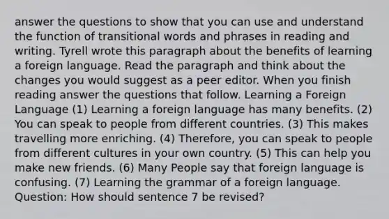 answer the questions to show that you can use and understand the function of transitional words and phrases in reading and writing. Tyrell wrote this paragraph about the benefits of learning a foreign language. Read the paragraph and think about the changes you would suggest as a peer editor. When you finish reading answer the questions that follow. Learning a Foreign Language (1) Learning a foreign language has many benefits. (2) You can speak to people from different countries. (3) This makes travelling more enriching. (4) Therefore, you can speak to people from different cultures in your own country. (5) This can help you make new friends. (6) Many People say that foreign language is confusing. (7) Learning the grammar of a foreign language. Question: How should sentence 7 be revised?