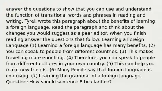 answer the questions to show that you can use and understand the function of transitional words and phrases in reading and writing. Tyrell wrote this paragraph about the benefits of learning a foreign language. Read the paragraph and think about the changes you would suggest as a peer editor. When you finish reading answer the questions that follow. Learning a Foreign Language (1) Learning a foreign language has many benefits. (2) You can speak to people from different countries. (3) This makes travelling more enriching. (4) Therefore, you can speak to people from different cultures in your own country. (5) This can help you make new friends. (6) Many People say that foreign language is confusing. (7) Learning the grammar of a foreign language. Question: How should sentence 8 be clarified?