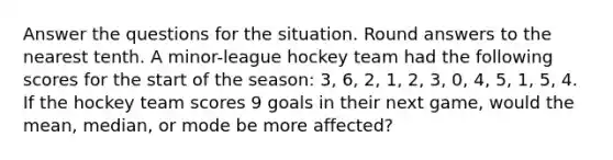 Answer the questions for the situation. Round answers to the nearest tenth. A minor-league hockey team had the following scores for the start of the season: 3, 6, 2, 1, 2, 3, 0, 4, 5, 1, 5, 4. If the hockey team scores 9 goals in their next game, would the mean, median, or mode be more affected?