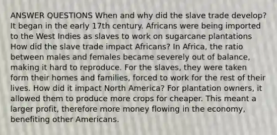 ANSWER QUESTIONS When and why did the slave trade develop? It began in the early 17th century. Africans were being imported to the West Indies as slaves to work on sugarcane plantations How did the slave trade impact Africans? In Africa, the ratio between males and females became severely out of balance, making it hard to reproduce. For the slaves, they were taken form their homes and families, forced to work for the rest of their lives. How did it impact North America? For plantation owners, it allowed them to produce more crops for cheaper. This meant a larger profit, therefore more money flowing in the economy, benefiting other Americans.