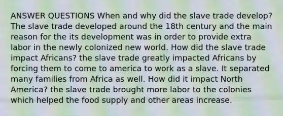 ANSWER QUESTIONS When and why did the slave trade develop? The slave trade developed around the 18th century and the main reason for the its development was in order to provide extra labor in the newly colonized new world. How did the slave trade impact Africans? the slave trade greatly impacted Africans by forcing them to come to america to work as a slave. It separated many families from Africa as well. How did it impact North America? the slave trade brought more labor to the colonies which helped the food supply and other areas increase.