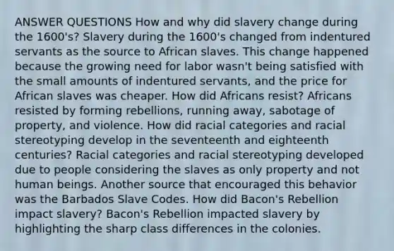 ANSWER QUESTIONS How and why did slavery change during the 1600's? Slavery during the 1600's changed from indentured servants as the source to African slaves. This change happened because the growing need for labor wasn't being satisfied with the small amounts of indentured servants, and the price for African slaves was cheaper. How did Africans resist? Africans resisted by forming rebellions, running away, sabotage of property, and violence. How did racial categories and racial stereotyping develop in the seventeenth and eighteenth centuries? Racial categories and racial stereotyping developed due to people considering the slaves as only property and not human beings. Another source that encouraged this behavior was the Barbados Slave Codes. How did Bacon's Rebellion impact slavery? Bacon's Rebellion impacted slavery by highlighting the sharp class differences in the colonies.