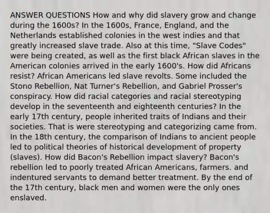 ANSWER QUESTIONS How and why did slavery grow and change during the 1600s? In the 1600s, France, England, and the Netherlands established colonies in the west indies and that greatly increased slave trade. Also at this time, "Slave Codes" were being created, as well as the first black African slaves in the American colonies arrived in the early 1600's. How did Africans resist? African Americans led slave revolts. Some included the Stono Rebellion, Nat Turner's Rebellion, and Gabriel Prosser's conspiracy. How did racial categories and racial stereotyping develop in the seventeenth and eighteenth centuries? In the early 17th century, people inherited traits of Indians and their societies. That is were stereotyping and categorizing came from. In the 18th century, the comparison of Indians to ancient people led to political theories of historical development of property (slaves). How did Bacon's Rebellion impact slavery? Bacon's rebellion led to poorly treated African Americans, farmers. and indentured servants to demand better treatment. By the end of the 17th century, black men and women were the only ones enslaved.