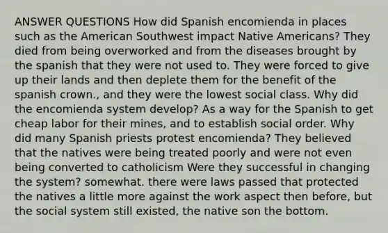 ANSWER QUESTIONS How did Spanish encomienda in places such as the American Southwest impact Native Americans? They died from being overworked and from the diseases brought by the spanish that they were not used to. They were forced to give up their lands and then deplete them for the benefit of the spanish crown., and they were the lowest social class. Why did the encomienda system develop? As a way for the Spanish to get cheap labor for their mines, and to establish social order. Why did many Spanish priests protest encomienda? They believed that the natives were being treated poorly and were not even being converted to catholicism Were they successful in changing the system? somewhat. there were laws passed that protected the natives a little more against the work aspect then before, but the social system still existed, the native son the bottom.