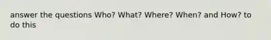 answer the questions Who? What? Where? When? and How? to do this