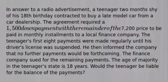 In answer to a radio advertisement, a teenager two months shy of his 18th birthday contracted to buy a late model car from a car dealership. The agreement required a 1,500 down payment with the remainder of the7,200 price to be paid in monthly installments to a local finance company. The teenager's first eight payments were made regularly until his driver's license was suspended. He then informed the company that no further payments would be forthcoming. The finance company sued for the remaining payments. The age of majority in the teenager's state is 18 years. Would the teenager be liable for the balance of the payments?