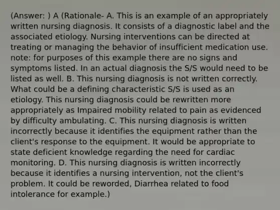 (Answer: ) A (Rationale- A. This is an example of an appropriately written nursing diagnosis. It consists of a diagnostic label and the associated etiology. Nursing interventions can be directed at treating or managing the behavior of insufficient medication use. note: for purposes of this example there are no signs and symptoms listed. In an actual diagnosis the S/S would need to be listed as well. B. This nursing diagnosis is not written correctly. What could be a defining characteristic S/S is used as an etiology. This nursing diagnosis could be rewritten more appropriately as Impaired mobility related to pain as evidenced by difficulty ambulating. C. This nursing diagnosis is written incorrectly because it identifies the equipment rather than the client's response to the equipment. It would be appropriate to state deficient knowledge regarding the need for cardiac monitoring. D. This nursing diagnosis is written incorrectly because it identifies a nursing intervention, not the client's problem. It could be reworded, Diarrhea related to food intolerance for example.)