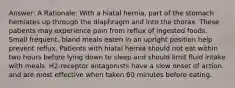 Answer: A Rationale: With a hiatal hernia, part of the stomach herniates up through the diaphragm and into the thorax. These patients may experience pain from reflux of ingested foods. Small frequent, bland meals eaten in an upright position help prevent reflux. Patients with hiatal hernia should not eat within two hours before lying down to sleep and should limit fluid intake with meals. H2-receptor antagonists have a slow onset of action and are most effective when taken 60 minutes before eating.