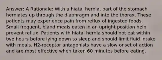 Answer: A Rationale: With a hiatal hernia, part of the stomach herniates up through the diaphragm and into the thorax. These patients may experience pain from reflux of ingested foods. Small frequent, bland meals eaten in an upright position help prevent reflux. Patients with hiatal hernia should not eat within two hours before lying down to sleep and should limit fluid intake with meals. H2-receptor antagonists have a slow onset of action and are most effective when taken 60 minutes before eating.