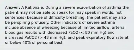 Answer: A Rationale: During a severe exacerbation of asthma the patient may not be able to speak (or may speak in words, not sentences) because of difficulty breathing; the patient may also be perspiring profusely. Other indicators of severe asthma include absence of wheezing because of limited airflow; arterial blood gas results with decreased PaO2 ( 48 mm Hg); and peak expiratory flow rate at or below 40% of personal best.