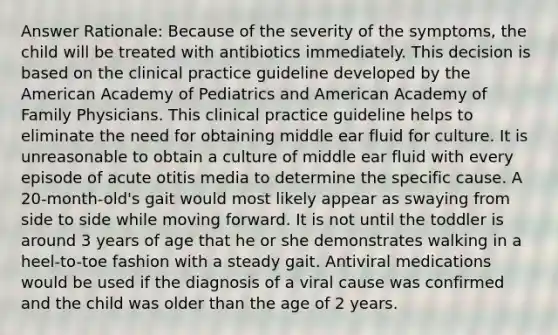 Answer Rationale: Because of the severity of the symptoms, the child will be treated with antibiotics immediately. This decision is based on the clinical practice guideline developed by the American Academy of Pediatrics and American Academy of Family Physicians. This clinical practice guideline helps to eliminate the need for obtaining middle ear fluid for culture. It is unreasonable to obtain a culture of middle ear fluid with every episode of acute otitis media to determine the specific cause. A 20-month-old's gait would most likely appear as swaying from side to side while moving forward. It is not until the toddler is around 3 years of age that he or she demonstrates walking in a heel-to-toe fashion with a steady gait. Antiviral medications would be used if the diagnosis of a viral cause was confirmed and the child was older than the age of 2 years.