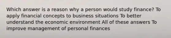 Which answer is a reason why a person would study finance? To apply financial concepts to business situations To better understand the economic environment All of these answers To improve management of personal finances