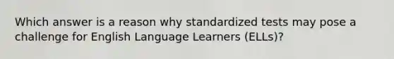 Which answer is a reason why standardized tests may pose a challenge for English Language Learners (ELLs)?