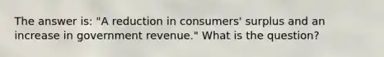 The answer is: "A reduction in consumers' surplus and an increase in government revenue." What is the question?