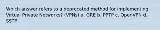 Which answer refers to a deprecated method for implementing Virtual Private Networks? (VPNs) a. GRE b. PPTP c. OpenVPN d. SSTP