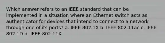 Which answer refers to an IEEE standard that can be implemented in a situation where an Ethernet switch acts as authenticator for devices that intend to connect to a network through one of its ports? a. IEEE 802.1X b. IEEE 802.11ac c. IEEE 802.1D d. IEEE 802.11X