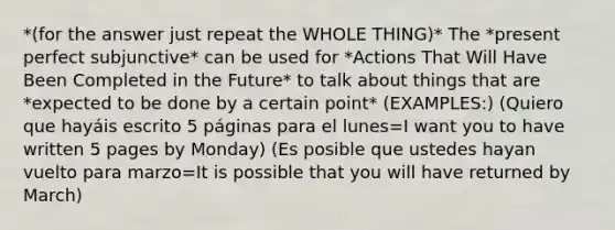 *(for the answer just repeat the WHOLE THING)* The *present perfect subjunctive* can be used for *Actions That Will Have Been Completed in the Future* to talk about things that are *expected to be done by a certain point* (EXAMPLES:) (Quiero que hayáis escrito 5 páginas para el lunes=I want you to have written 5 pages by Monday) (Es posible que ustedes hayan vuelto para marzo=It is possible that you will have returned by March)