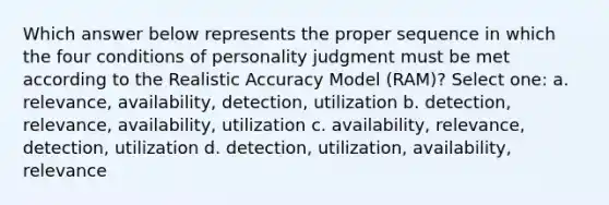 Which answer below represents the proper sequence in which the four conditions of personality judgment must be met according to the Realistic Accuracy Model (RAM)? Select one: a. relevance, availability, detection, utilization b. detection, relevance, availability, utilization c. availability, relevance, detection, utilization d. detection, utilization, availability, relevance