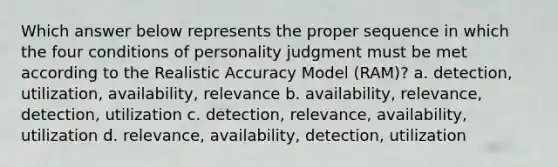 Which answer below represents the proper sequence in which the four conditions of personality judgment must be met according to the Realistic Accuracy Model (RAM)? a. detection, utilization, availability, relevance b. availability, relevance, detection, utilization c. detection, relevance, availability, utilization d. relevance, availability, detection, utilization