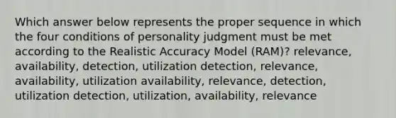 Which answer below represents the proper sequence in which the four conditions of personality judgment must be met according to the Realistic Accuracy Model (RAM)? relevance, availability, detection, utilization detection, relevance, availability, utilization availability, relevance, detection, utilization detection, utilization, availability, relevance