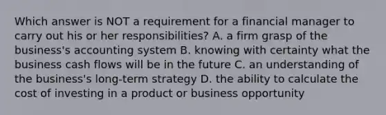 Which answer is NOT a requirement for a financial manager to carry out his or her responsibilities? A. a firm grasp of the business's accounting system B. knowing with certainty what the business cash flows will be in the future C. an understanding of the business's long-term strategy D. the ability to calculate the cost of investing in a product or business opportunity