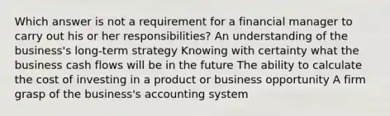 Which answer is not a requirement for a financial manager to carry out his or her responsibilities? An understanding of the business's long-term strategy Knowing with certainty what the business cash flows will be in the future The ability to calculate the cost of investing in a product or business opportunity A firm grasp of the business's accounting system