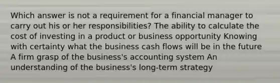 Which answer is not a requirement for a financial manager to carry out his or her responsibilities? The ability to calculate the cost of investing in a product or business opportunity Knowing with certainty what the business cash flows will be in the future A firm grasp of the business's accounting system An understanding of the business's long-term strategy