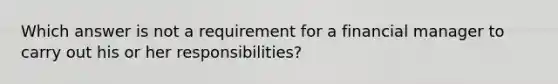 Which answer is not a requirement for a financial manager to carry out his or her responsibilities?