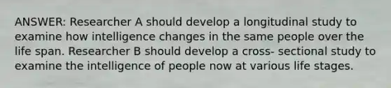 ANSWER: Researcher A should develop a longitudinal study to examine how intelligence changes in the same people over the life span. Researcher B should develop a cross- sectional study to examine the intelligence of people now at various life stages.