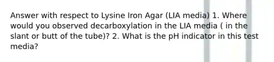 Answer with respect to Lysine Iron Agar (LIA media) 1. Where would you observed decarboxylation in the LIA media ( in the slant or butt of the tube)? 2. What is the pH indicator in this test media?