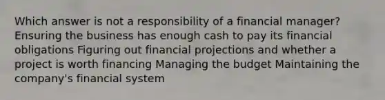 Which answer is not a responsibility of a financial manager? Ensuring the business has enough cash to pay its financial obligations Figuring out financial projections and whether a project is worth financing Managing the budget Maintaining the company's financial system