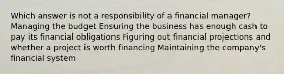 Which answer is not a responsibility of a financial manager? Managing the budget Ensuring the business has enough cash to pay its financial obligations Figuring out financial projections and whether a project is worth financing Maintaining the company's financial system