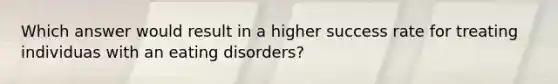 Which answer would result in a higher success rate for treating individuas with an eating disorders?