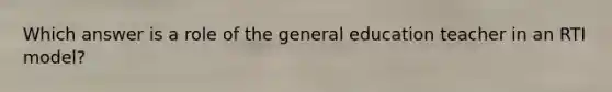 Which answer is a role of the general education teacher in an RTI model?