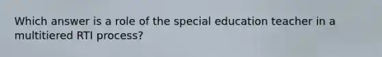 Which answer is a role of the special education teacher in a multitiered RTI process?