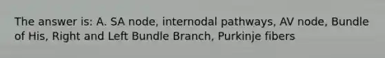 The answer is: A. SA node, internodal pathways, AV node, Bundle of His, Right and Left Bundle Branch, Purkinje fibers